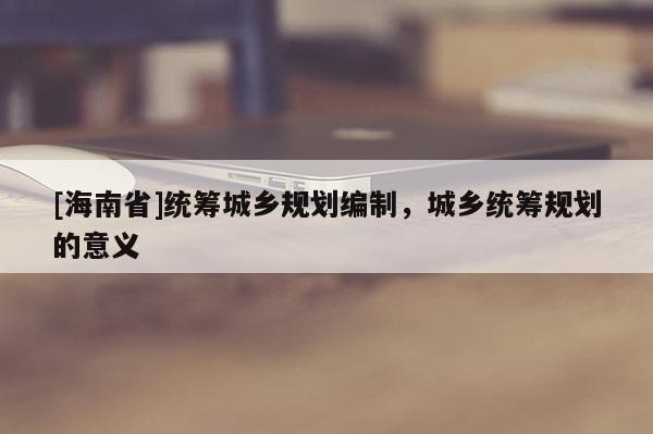 [海南省]統籌城鄉規劃編制，城鄉統籌規劃的意義