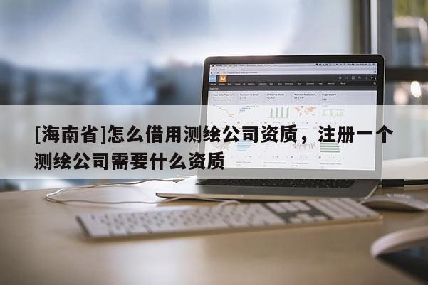 [海南省]怎么借用測繪公司資質，注冊一個測繪公司需要什么資質