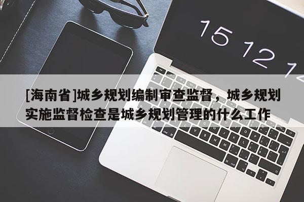 [海南省]城鄉規劃編制審查監督，城鄉規劃實施監督檢查是城鄉規劃管理的什么工作