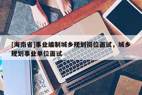 [海南省]事業編制城鄉規劃崗位面試，城鄉規劃事業單位面試