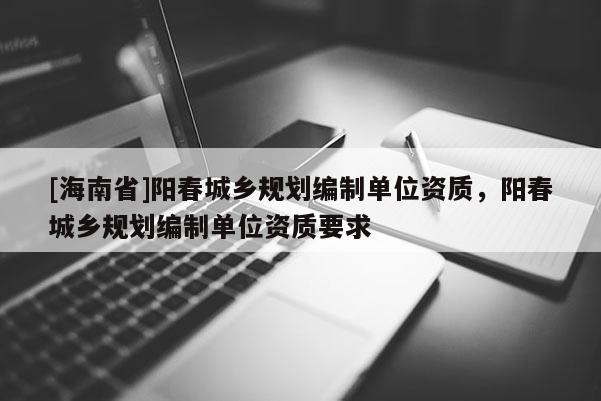 [海南省]陽春城鄉規劃編制單位資質，陽春城鄉規劃編制單位資質要求