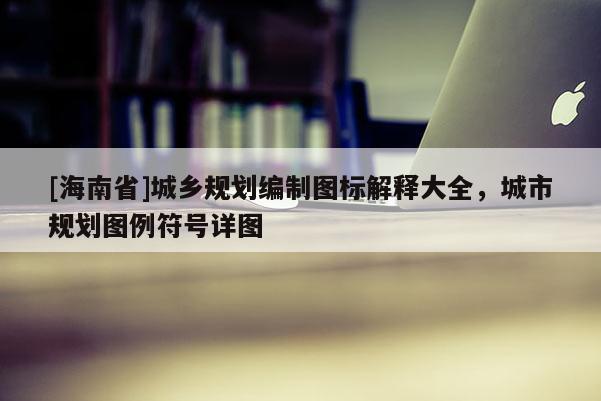 [海南省]城鄉規劃編制圖標解釋大全，城市規劃圖例符號詳圖