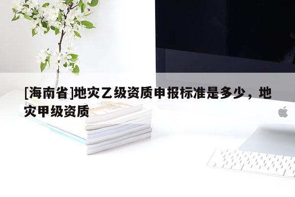 [海南省]地災乙級資質(zhì)申報標準是多少，地災甲級資質(zhì)