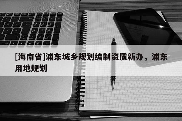[海南省]浦東城鄉規劃編制資質新辦，浦東用地規劃