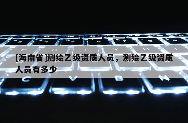 [海南省]測繪乙級資質人員，測繪乙級資質人員有多少
