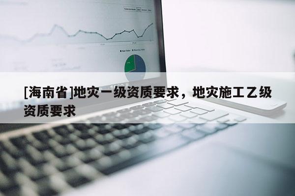 [海南省]地災一級資質要求，地災施工乙級資質要求
