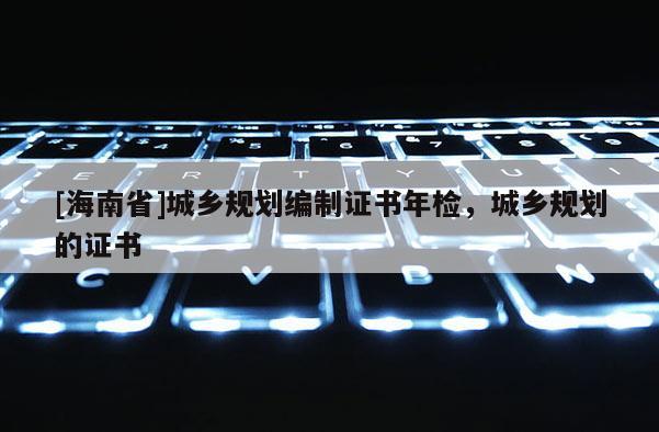 [海南省]城鄉規劃編制證書年檢，城鄉規劃的證書