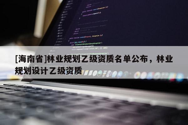 [海南省]林業(yè)規(guī)劃乙級(jí)資質(zhì)名單公布，林業(yè)規(guī)劃設(shè)計(jì)乙級(jí)資質(zhì)