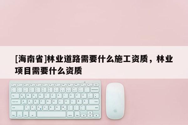 [海南省]林業(yè)道路需要什么施工資質(zhì)，林業(yè)項目需要什么資質(zhì)