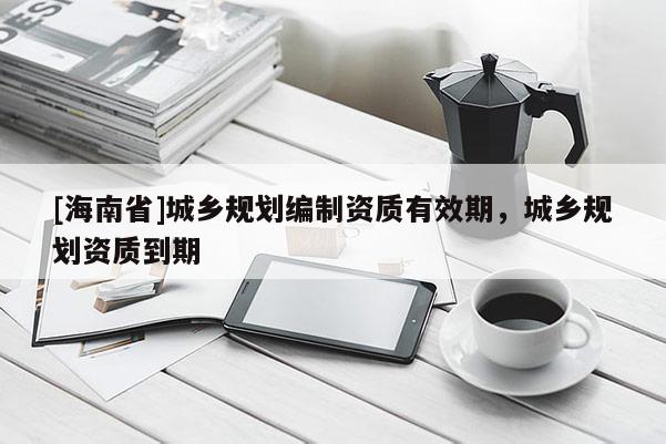 [海南省]城鄉規劃編制資質有效期，城鄉規劃資質到期