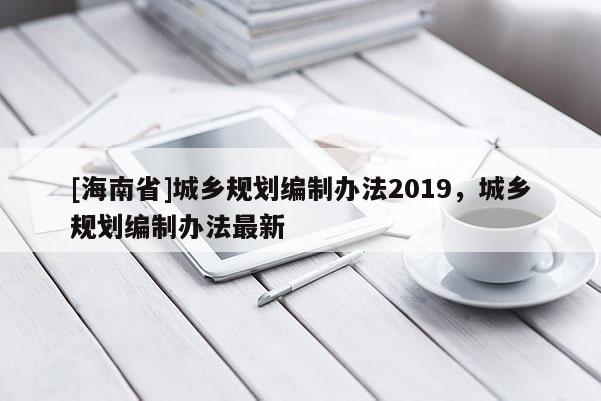 [海南省]城鄉規劃編制辦法2019，城鄉規劃編制辦法最新