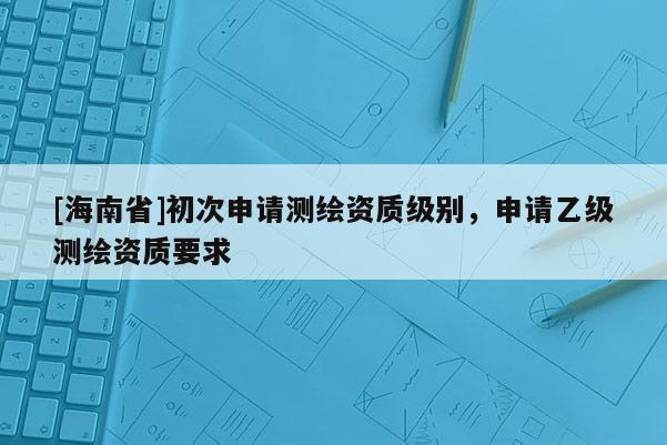 [海南省]初次申請測繪資質級別，申請乙級測繪資質要求