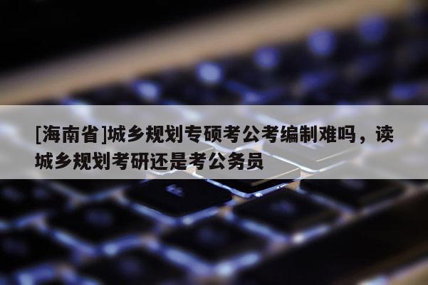 [海南省]城鄉(xiāng)規(guī)劃專碩考公考編制難嗎，讀城鄉(xiāng)規(guī)劃考研還是考公務(wù)員