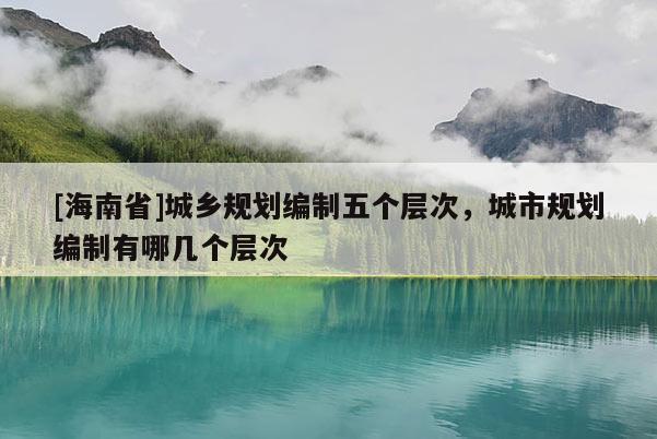 [海南省]城鄉(xiāng)規(guī)劃編制五個層次，城市規(guī)劃編制有哪幾個層次