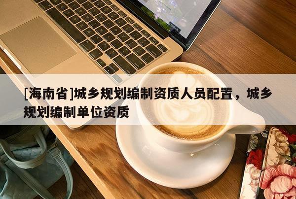 [海南省]城鄉規劃編制資質人員配置，城鄉規劃編制單位資質