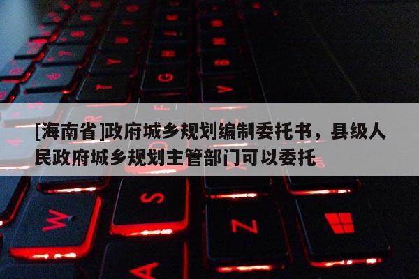[海南省]政府城鄉(xiāng)規(guī)劃編制委托書，縣級人民政府城鄉(xiāng)規(guī)劃主管部門可以委托