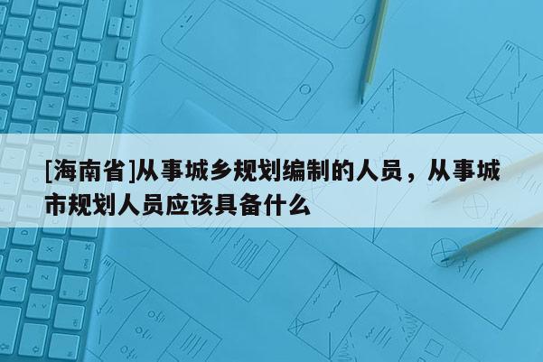 [海南省]從事城鄉規劃編制的人員，從事城市規劃人員應該具備什么