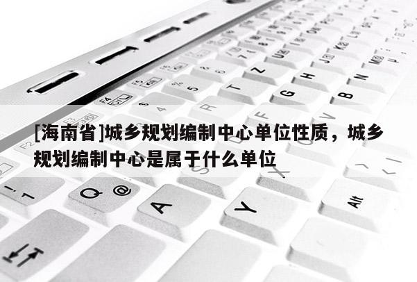 [海南省]城鄉規劃編制中心單位性質，城鄉規劃編制中心是屬于什么單位