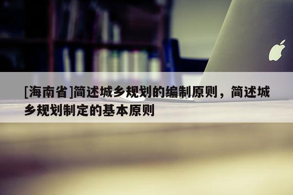 [海南省]簡述城鄉規劃的編制原則，簡述城鄉規劃制定的基本原則