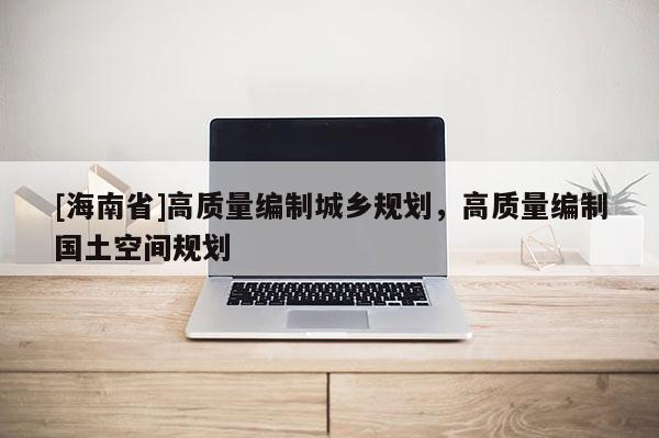 [海南省]高質(zhì)量編制城鄉(xiāng)規(guī)劃，高質(zhì)量編制國(guó)土空間規(guī)劃