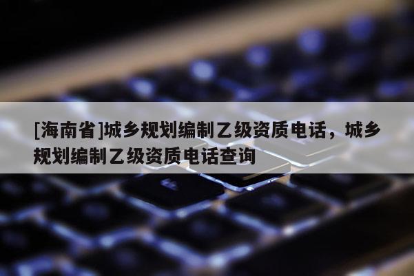 [海南省]城鄉(xiāng)規(guī)劃編制乙級(jí)資質(zhì)電話，城鄉(xiāng)規(guī)劃編制乙級(jí)資質(zhì)電話查詢