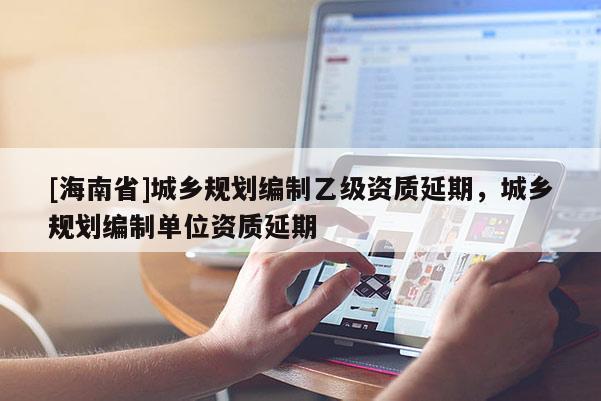 [海南省]城鄉規劃編制乙級資質延期，城鄉規劃編制單位資質延期
