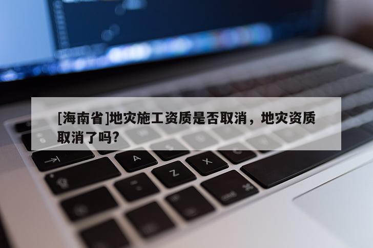 [海南省]地災施工資質是否取消，地災資質取消了嗎?