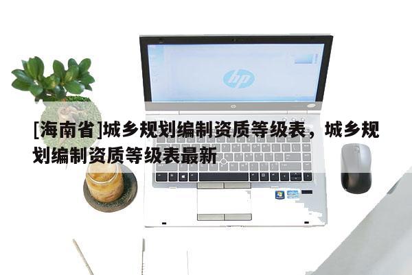 [海南省]城鄉(xiāng)規(guī)劃編制資質(zhì)等級表，城鄉(xiāng)規(guī)劃編制資質(zhì)等級表最新