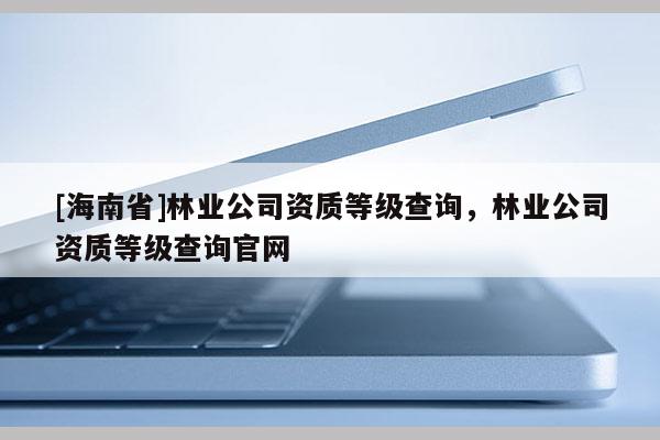 [海南省]林業(yè)公司資質(zhì)等級(jí)查詢，林業(yè)公司資質(zhì)等級(jí)查詢官網(wǎng)