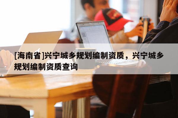 [海南省]興寧城鄉規劃編制資質，興寧城鄉規劃編制資質查詢