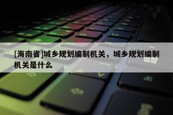 [海南省]城鄉規劃編制機關，城鄉規劃編制機關是什么