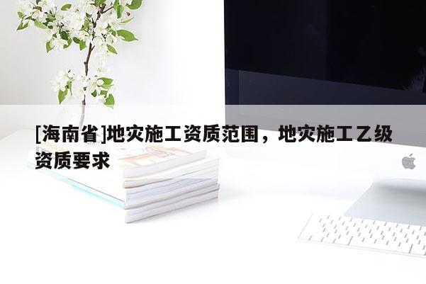 [海南省]地災施工資質范圍，地災施工乙級資質要求
