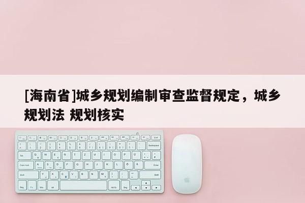 [海南省]城鄉(xiāng)規(guī)劃編制審查監(jiān)督規(guī)定，城鄉(xiāng)規(guī)劃法 規(guī)劃核實(shí)