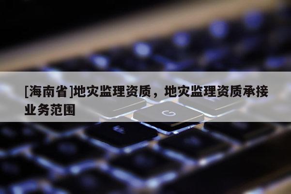 [海南省]地災監理資質，地災監理資質承接業務范圍