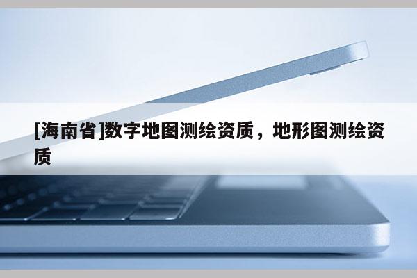 [海南省]數(shù)字地圖測(cè)繪資質(zhì)，地形圖測(cè)繪資質(zhì)