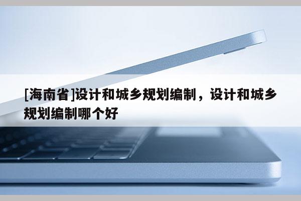 [海南省]設(shè)計(jì)和城鄉(xiāng)規(guī)劃編制，設(shè)計(jì)和城鄉(xiāng)規(guī)劃編制哪個(gè)好
