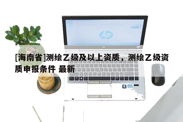 [海南省]測繪乙級及以上資質(zhì)，測繪乙級資質(zhì)申報條件 最新
