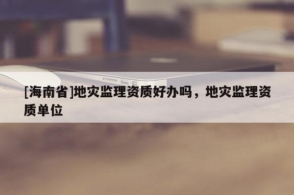 [海南省]地災(zāi)監(jiān)理資質(zhì)好辦嗎，地災(zāi)監(jiān)理資質(zhì)單位