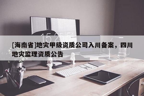 [海南省]地災甲級資質公司入川備案，四川地災監理資質公告