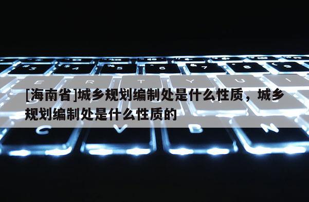 [海南省]城鄉規劃編制處是什么性質，城鄉規劃編制處是什么性質的