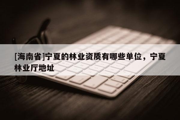 [海南省]寧夏的林業資質有哪些單位，寧夏林業廳地址