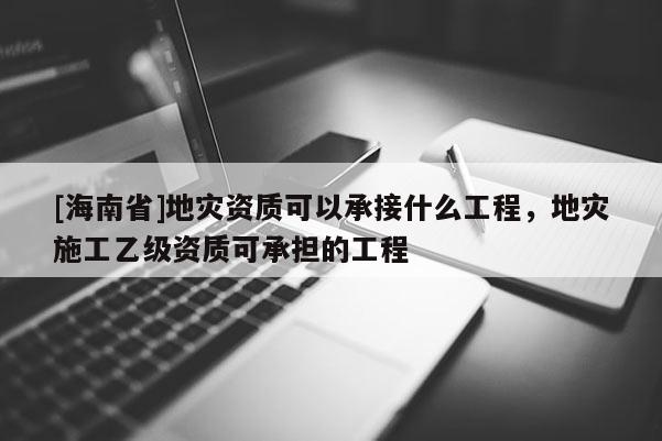 [海南省]地災資質(zhì)可以承接什么工程，地災施工乙級資質(zhì)可承擔的工程