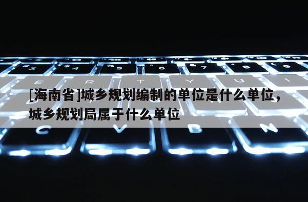 [海南省]城鄉規劃編制的單位是什么單位，城鄉規劃局屬于什么單位