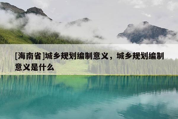 [海南省]城鄉規劃編制意義，城鄉規劃編制意義是什么
