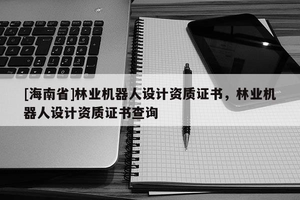 [海南省]林業(yè)機(jī)器人設(shè)計(jì)資質(zhì)證書，林業(yè)機(jī)器人設(shè)計(jì)資質(zhì)證書查詢