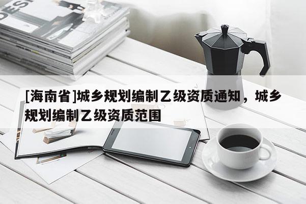[海南省]城鄉規劃編制乙級資質通知，城鄉規劃編制乙級資質范圍