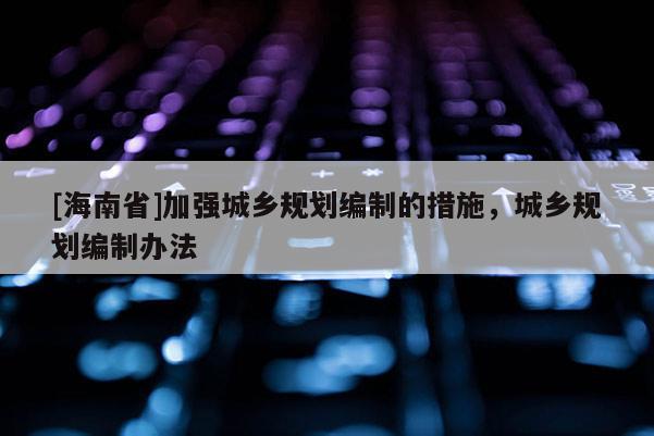 [海南省]加強城鄉規劃編制的措施，城鄉規劃編制辦法