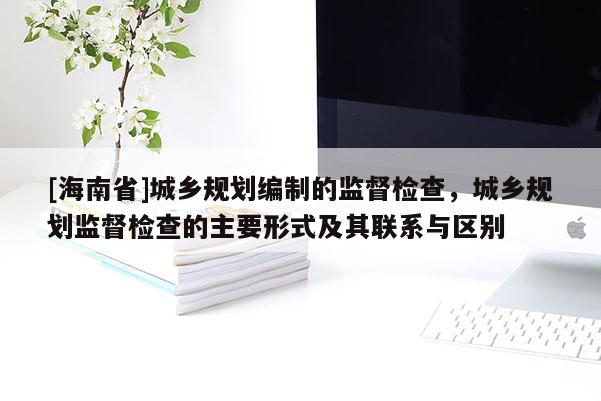 [海南省]城鄉(xiāng)規(guī)劃編制的監(jiān)督檢查，城鄉(xiāng)規(guī)劃監(jiān)督檢查的主要形式及其聯系與區(qū)別