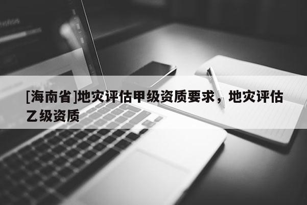 [海南省]地災評估甲級資質要求，地災評估乙級資質