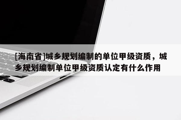 [海南省]城鄉規劃編制的單位甲級資質，城鄉規劃編制單位甲級資質認定有什么作用